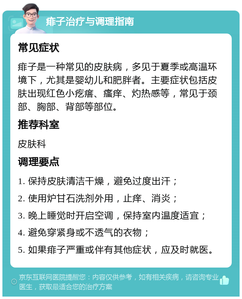 痱子治疗与调理指南 常见症状 痱子是一种常见的皮肤病，多见于夏季或高温环境下，尤其是婴幼儿和肥胖者。主要症状包括皮肤出现红色小疙瘩、瘙痒、灼热感等，常见于颈部、胸部、背部等部位。 推荐科室 皮肤科 调理要点 1. 保持皮肤清洁干燥，避免过度出汗； 2. 使用炉甘石洗剂外用，止痒、消炎； 3. 晚上睡觉时开启空调，保持室内温度适宜； 4. 避免穿紧身或不透气的衣物； 5. 如果痱子严重或伴有其他症状，应及时就医。