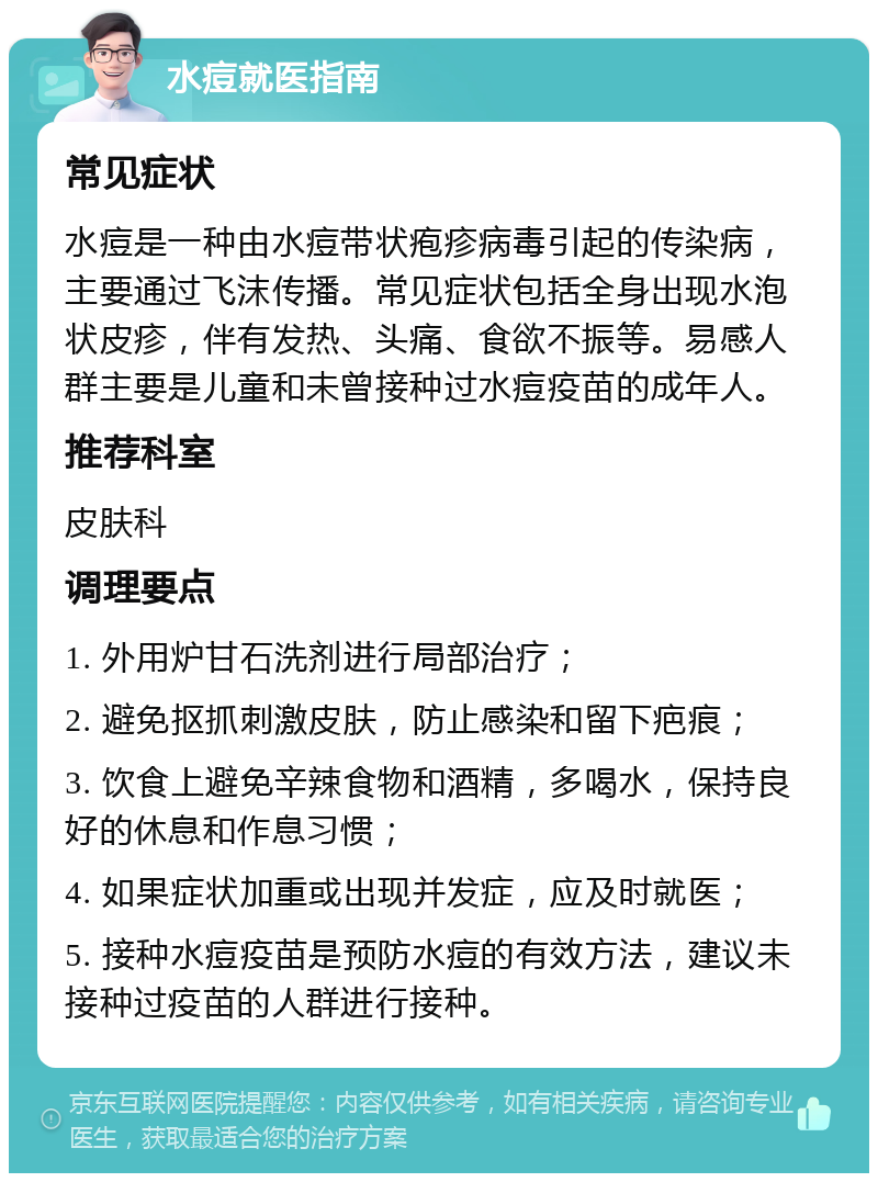 水痘就医指南 常见症状 水痘是一种由水痘带状疱疹病毒引起的传染病，主要通过飞沫传播。常见症状包括全身出现水泡状皮疹，伴有发热、头痛、食欲不振等。易感人群主要是儿童和未曾接种过水痘疫苗的成年人。 推荐科室 皮肤科 调理要点 1. 外用炉甘石洗剂进行局部治疗； 2. 避免抠抓刺激皮肤，防止感染和留下疤痕； 3. 饮食上避免辛辣食物和酒精，多喝水，保持良好的休息和作息习惯； 4. 如果症状加重或出现并发症，应及时就医； 5. 接种水痘疫苗是预防水痘的有效方法，建议未接种过疫苗的人群进行接种。