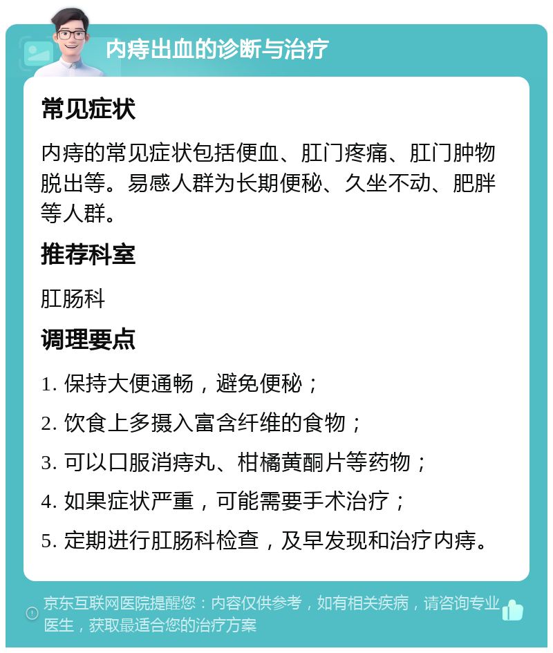 内痔出血的诊断与治疗 常见症状 内痔的常见症状包括便血、肛门疼痛、肛门肿物脱出等。易感人群为长期便秘、久坐不动、肥胖等人群。 推荐科室 肛肠科 调理要点 1. 保持大便通畅，避免便秘； 2. 饮食上多摄入富含纤维的食物； 3. 可以口服消痔丸、柑橘黄酮片等药物； 4. 如果症状严重，可能需要手术治疗； 5. 定期进行肛肠科检查，及早发现和治疗内痔。