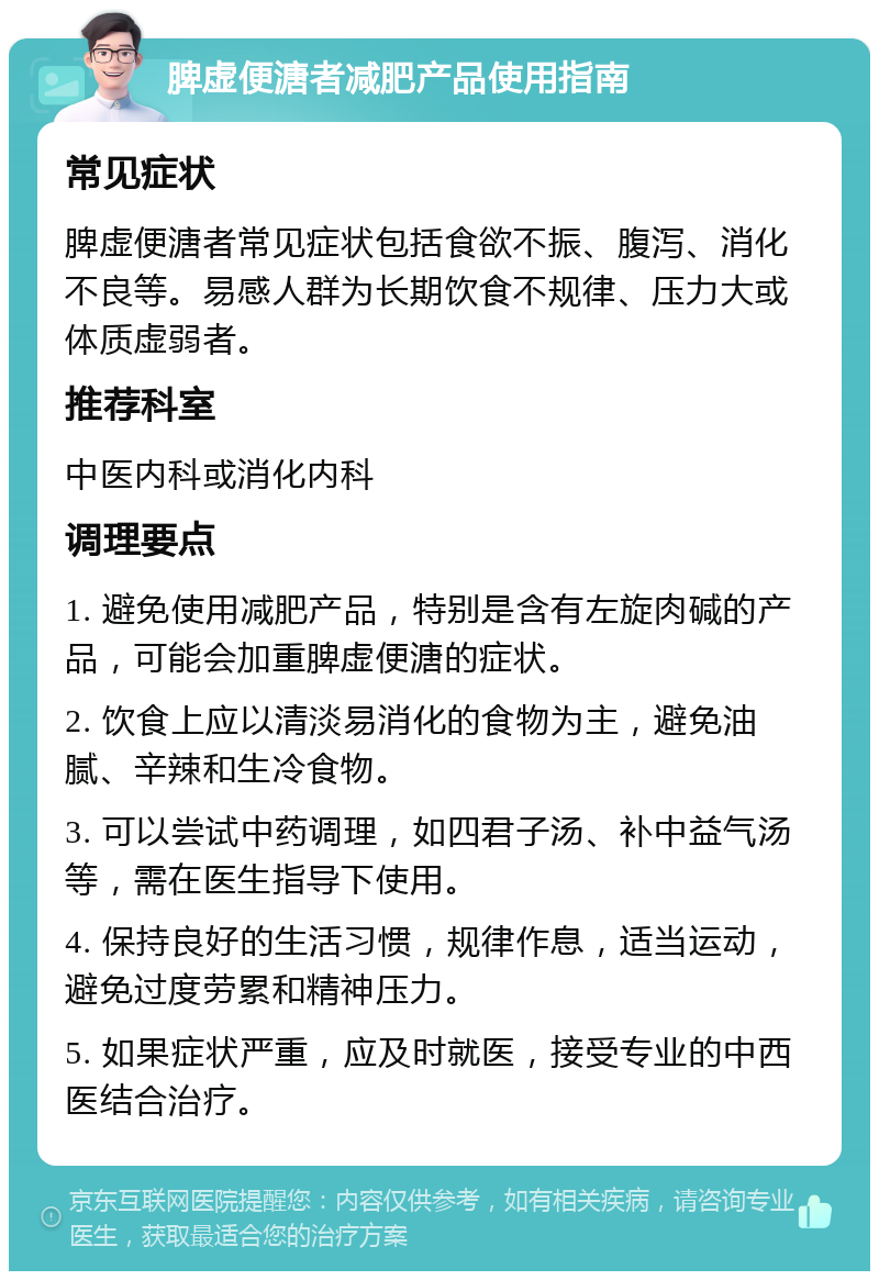 脾虚便溏者减肥产品使用指南 常见症状 脾虚便溏者常见症状包括食欲不振、腹泻、消化不良等。易感人群为长期饮食不规律、压力大或体质虚弱者。 推荐科室 中医内科或消化内科 调理要点 1. 避免使用减肥产品，特别是含有左旋肉碱的产品，可能会加重脾虚便溏的症状。 2. 饮食上应以清淡易消化的食物为主，避免油腻、辛辣和生冷食物。 3. 可以尝试中药调理，如四君子汤、补中益气汤等，需在医生指导下使用。 4. 保持良好的生活习惯，规律作息，适当运动，避免过度劳累和精神压力。 5. 如果症状严重，应及时就医，接受专业的中西医结合治疗。