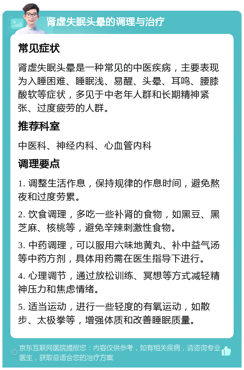 肾虚失眠头晕的调理与治疗 常见症状 肾虚失眠头晕是一种常见的中医疾病，主要表现为入睡困难、睡眠浅、易醒、头晕、耳鸣、腰膝酸软等症状，多见于中老年人群和长期精神紧张、过度疲劳的人群。 推荐科室 中医科、神经内科、心血管内科 调理要点 1. 调整生活作息，保持规律的作息时间，避免熬夜和过度劳累。 2. 饮食调理，多吃一些补肾的食物，如黑豆、黑芝麻、核桃等，避免辛辣刺激性食物。 3. 中药调理，可以服用六味地黄丸、补中益气汤等中药方剂，具体用药需在医生指导下进行。 4. 心理调节，通过放松训练、冥想等方式减轻精神压力和焦虑情绪。 5. 适当运动，进行一些轻度的有氧运动，如散步、太极拳等，增强体质和改善睡眠质量。