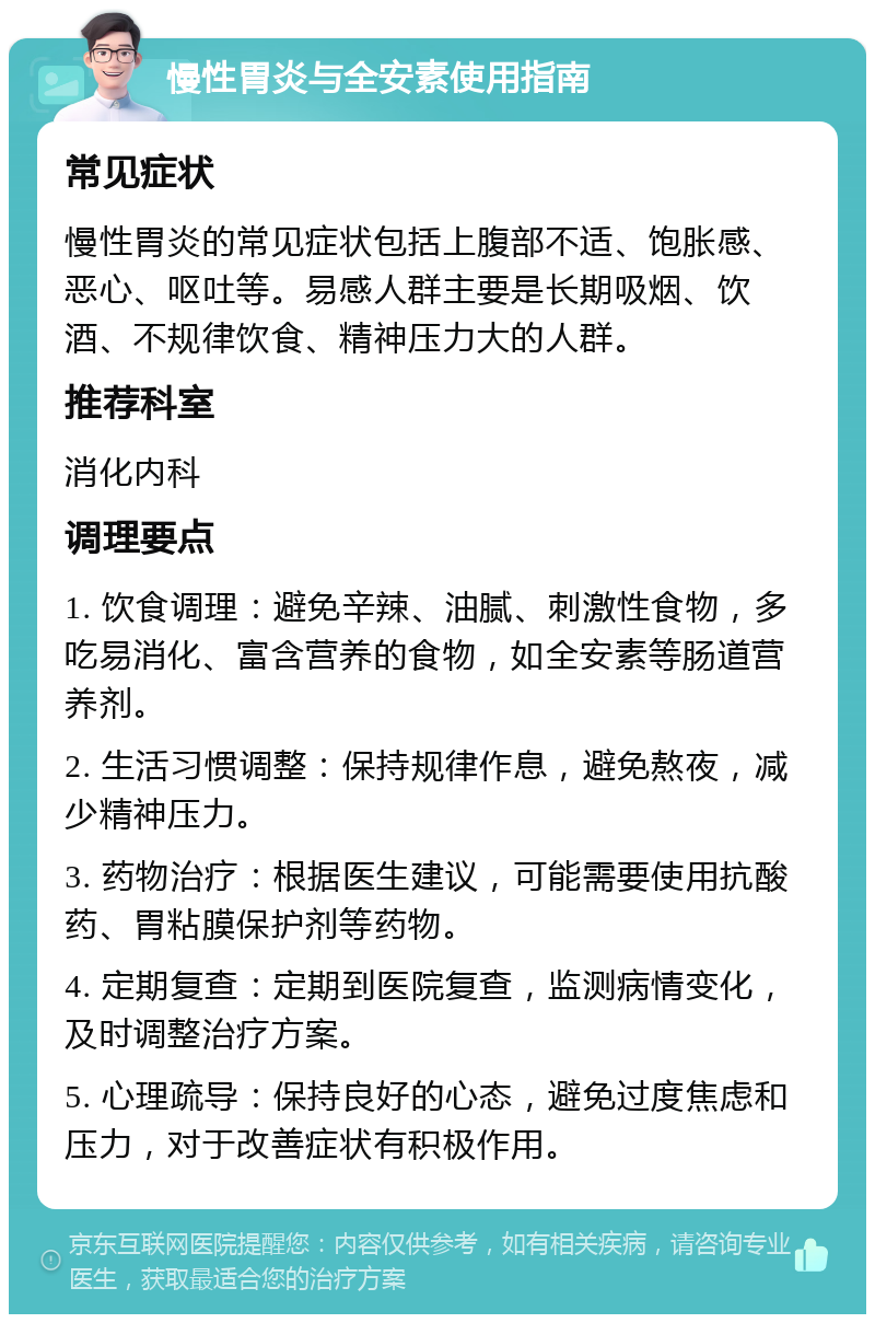 慢性胃炎与全安素使用指南 常见症状 慢性胃炎的常见症状包括上腹部不适、饱胀感、恶心、呕吐等。易感人群主要是长期吸烟、饮酒、不规律饮食、精神压力大的人群。 推荐科室 消化内科 调理要点 1. 饮食调理：避免辛辣、油腻、刺激性食物，多吃易消化、富含营养的食物，如全安素等肠道营养剂。 2. 生活习惯调整：保持规律作息，避免熬夜，减少精神压力。 3. 药物治疗：根据医生建议，可能需要使用抗酸药、胃粘膜保护剂等药物。 4. 定期复查：定期到医院复查，监测病情变化，及时调整治疗方案。 5. 心理疏导：保持良好的心态，避免过度焦虑和压力，对于改善症状有积极作用。