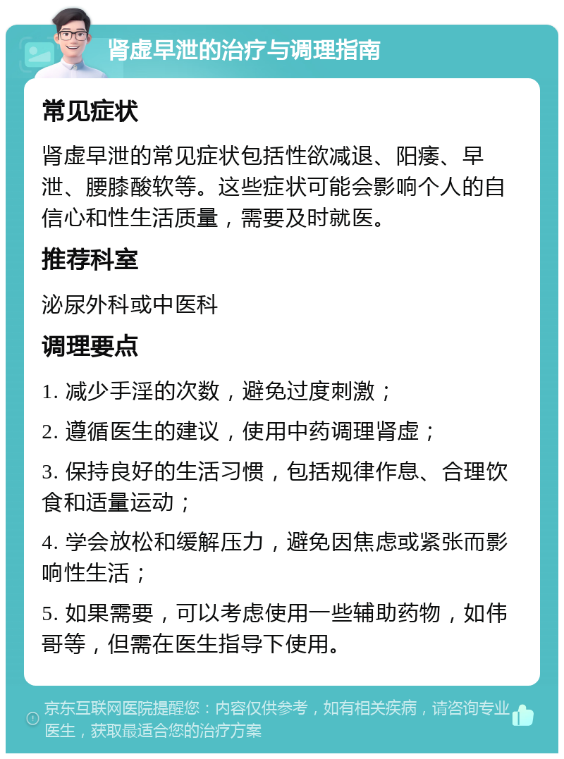 肾虚早泄的治疗与调理指南 常见症状 肾虚早泄的常见症状包括性欲减退、阳痿、早泄、腰膝酸软等。这些症状可能会影响个人的自信心和性生活质量，需要及时就医。 推荐科室 泌尿外科或中医科 调理要点 1. 减少手淫的次数，避免过度刺激； 2. 遵循医生的建议，使用中药调理肾虚； 3. 保持良好的生活习惯，包括规律作息、合理饮食和适量运动； 4. 学会放松和缓解压力，避免因焦虑或紧张而影响性生活； 5. 如果需要，可以考虑使用一些辅助药物，如伟哥等，但需在医生指导下使用。