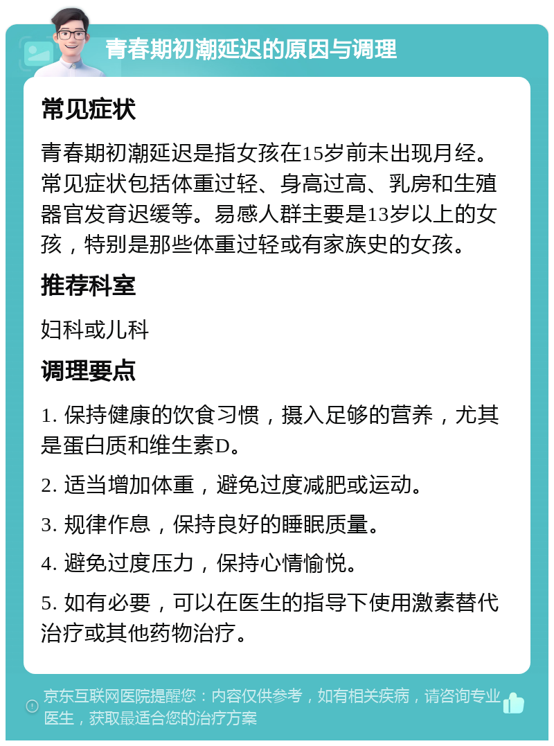 青春期初潮延迟的原因与调理 常见症状 青春期初潮延迟是指女孩在15岁前未出现月经。常见症状包括体重过轻、身高过高、乳房和生殖器官发育迟缓等。易感人群主要是13岁以上的女孩，特别是那些体重过轻或有家族史的女孩。 推荐科室 妇科或儿科 调理要点 1. 保持健康的饮食习惯，摄入足够的营养，尤其是蛋白质和维生素D。 2. 适当增加体重，避免过度减肥或运动。 3. 规律作息，保持良好的睡眠质量。 4. 避免过度压力，保持心情愉悦。 5. 如有必要，可以在医生的指导下使用激素替代治疗或其他药物治疗。