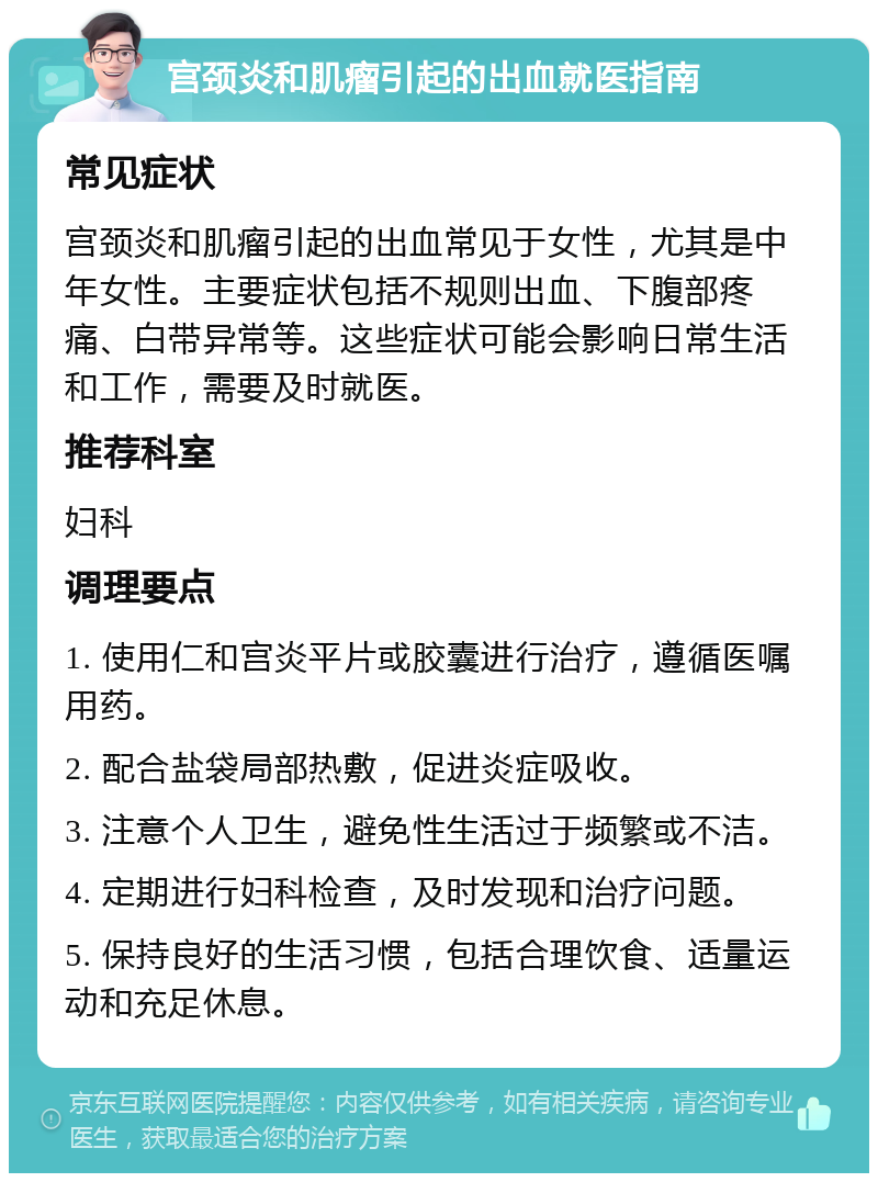 宫颈炎和肌瘤引起的出血就医指南 常见症状 宫颈炎和肌瘤引起的出血常见于女性，尤其是中年女性。主要症状包括不规则出血、下腹部疼痛、白带异常等。这些症状可能会影响日常生活和工作，需要及时就医。 推荐科室 妇科 调理要点 1. 使用仁和宫炎平片或胶囊进行治疗，遵循医嘱用药。 2. 配合盐袋局部热敷，促进炎症吸收。 3. 注意个人卫生，避免性生活过于频繁或不洁。 4. 定期进行妇科检查，及时发现和治疗问题。 5. 保持良好的生活习惯，包括合理饮食、适量运动和充足休息。