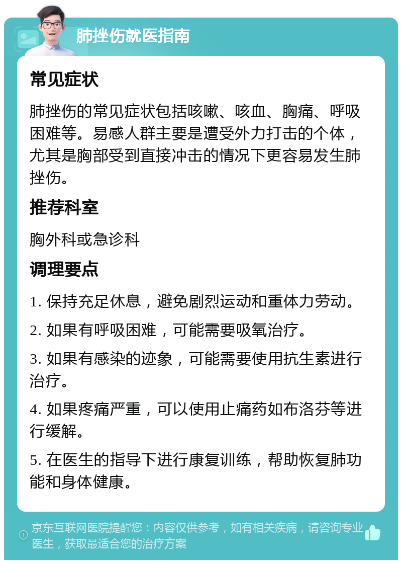 肺挫伤就医指南 常见症状 肺挫伤的常见症状包括咳嗽、咳血、胸痛、呼吸困难等。易感人群主要是遭受外力打击的个体，尤其是胸部受到直接冲击的情况下更容易发生肺挫伤。 推荐科室 胸外科或急诊科 调理要点 1. 保持充足休息，避免剧烈运动和重体力劳动。 2. 如果有呼吸困难，可能需要吸氧治疗。 3. 如果有感染的迹象，可能需要使用抗生素进行治疗。 4. 如果疼痛严重，可以使用止痛药如布洛芬等进行缓解。 5. 在医生的指导下进行康复训练，帮助恢复肺功能和身体健康。