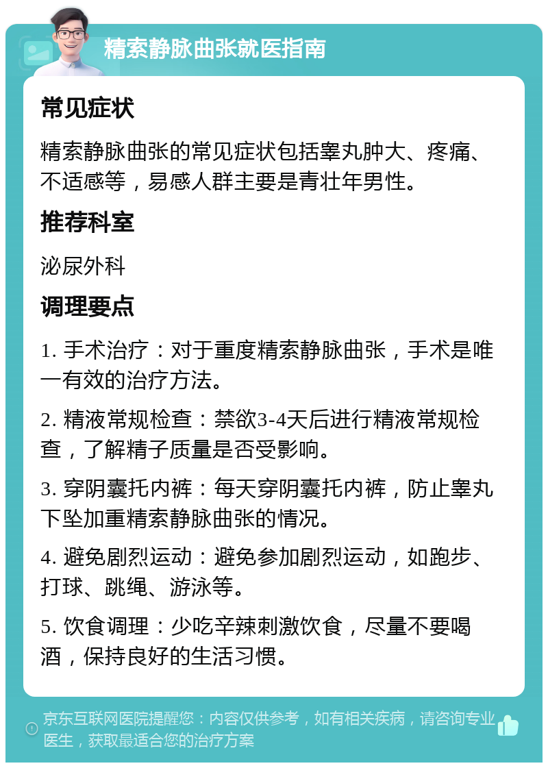 精索静脉曲张就医指南 常见症状 精索静脉曲张的常见症状包括睾丸肿大、疼痛、不适感等，易感人群主要是青壮年男性。 推荐科室 泌尿外科 调理要点 1. 手术治疗：对于重度精索静脉曲张，手术是唯一有效的治疗方法。 2. 精液常规检查：禁欲3-4天后进行精液常规检查，了解精子质量是否受影响。 3. 穿阴囊托内裤：每天穿阴囊托内裤，防止睾丸下坠加重精索静脉曲张的情况。 4. 避免剧烈运动：避免参加剧烈运动，如跑步、打球、跳绳、游泳等。 5. 饮食调理：少吃辛辣刺激饮食，尽量不要喝酒，保持良好的生活习惯。