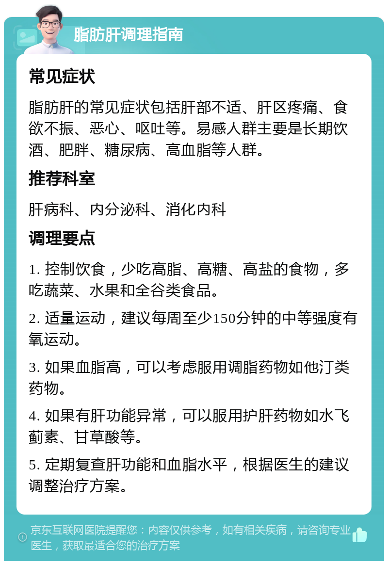 脂肪肝调理指南 常见症状 脂肪肝的常见症状包括肝部不适、肝区疼痛、食欲不振、恶心、呕吐等。易感人群主要是长期饮酒、肥胖、糖尿病、高血脂等人群。 推荐科室 肝病科、内分泌科、消化内科 调理要点 1. 控制饮食，少吃高脂、高糖、高盐的食物，多吃蔬菜、水果和全谷类食品。 2. 适量运动，建议每周至少150分钟的中等强度有氧运动。 3. 如果血脂高，可以考虑服用调脂药物如他汀类药物。 4. 如果有肝功能异常，可以服用护肝药物如水飞蓟素、甘草酸等。 5. 定期复查肝功能和血脂水平，根据医生的建议调整治疗方案。