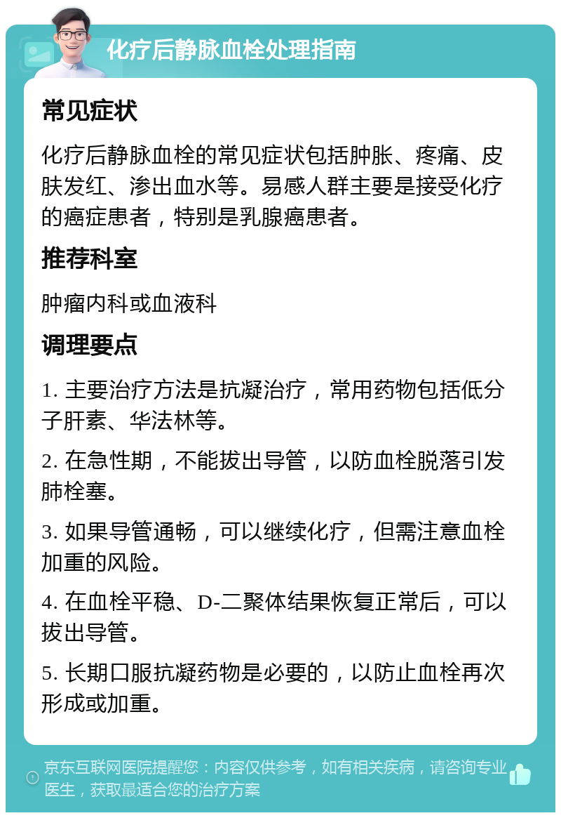 化疗后静脉血栓处理指南 常见症状 化疗后静脉血栓的常见症状包括肿胀、疼痛、皮肤发红、渗出血水等。易感人群主要是接受化疗的癌症患者，特别是乳腺癌患者。 推荐科室 肿瘤内科或血液科 调理要点 1. 主要治疗方法是抗凝治疗，常用药物包括低分子肝素、华法林等。 2. 在急性期，不能拔出导管，以防血栓脱落引发肺栓塞。 3. 如果导管通畅，可以继续化疗，但需注意血栓加重的风险。 4. 在血栓平稳、D-二聚体结果恢复正常后，可以拔出导管。 5. 长期口服抗凝药物是必要的，以防止血栓再次形成或加重。