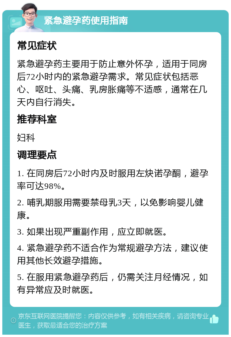 紧急避孕药使用指南 常见症状 紧急避孕药主要用于防止意外怀孕，适用于同房后72小时内的紧急避孕需求。常见症状包括恶心、呕吐、头痛、乳房胀痛等不适感，通常在几天内自行消失。 推荐科室 妇科 调理要点 1. 在同房后72小时内及时服用左炔诺孕酮，避孕率可达98%。 2. 哺乳期服用需要禁母乳3天，以免影响婴儿健康。 3. 如果出现严重副作用，应立即就医。 4. 紧急避孕药不适合作为常规避孕方法，建议使用其他长效避孕措施。 5. 在服用紧急避孕药后，仍需关注月经情况，如有异常应及时就医。