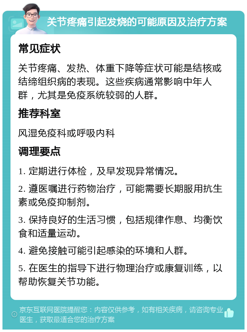 关节疼痛引起发烧的可能原因及治疗方案 常见症状 关节疼痛、发热、体重下降等症状可能是结核或结缔组织病的表现。这些疾病通常影响中年人群，尤其是免疫系统较弱的人群。 推荐科室 风湿免疫科或呼吸内科 调理要点 1. 定期进行体检，及早发现异常情况。 2. 遵医嘱进行药物治疗，可能需要长期服用抗生素或免疫抑制剂。 3. 保持良好的生活习惯，包括规律作息、均衡饮食和适量运动。 4. 避免接触可能引起感染的环境和人群。 5. 在医生的指导下进行物理治疗或康复训练，以帮助恢复关节功能。