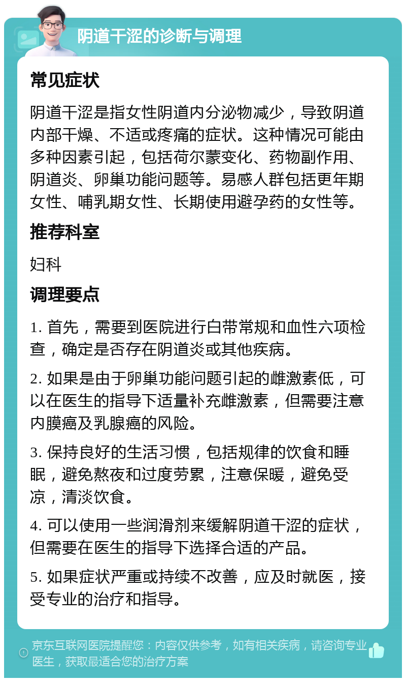 阴道干涩的诊断与调理 常见症状 阴道干涩是指女性阴道内分泌物减少，导致阴道内部干燥、不适或疼痛的症状。这种情况可能由多种因素引起，包括荷尔蒙变化、药物副作用、阴道炎、卵巢功能问题等。易感人群包括更年期女性、哺乳期女性、长期使用避孕药的女性等。 推荐科室 妇科 调理要点 1. 首先，需要到医院进行白带常规和血性六项检查，确定是否存在阴道炎或其他疾病。 2. 如果是由于卵巢功能问题引起的雌激素低，可以在医生的指导下适量补充雌激素，但需要注意内膜癌及乳腺癌的风险。 3. 保持良好的生活习惯，包括规律的饮食和睡眠，避免熬夜和过度劳累，注意保暖，避免受凉，清淡饮食。 4. 可以使用一些润滑剂来缓解阴道干涩的症状，但需要在医生的指导下选择合适的产品。 5. 如果症状严重或持续不改善，应及时就医，接受专业的治疗和指导。