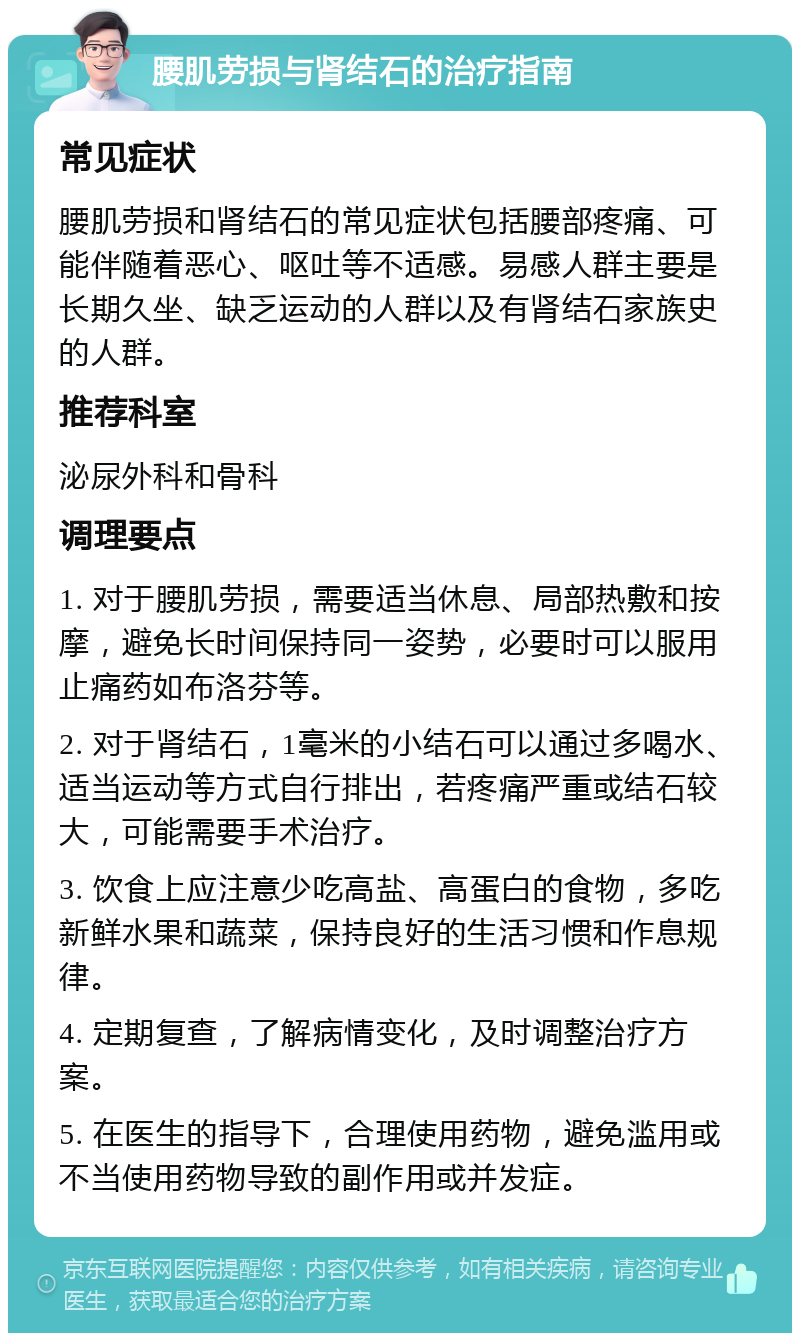 腰肌劳损与肾结石的治疗指南 常见症状 腰肌劳损和肾结石的常见症状包括腰部疼痛、可能伴随着恶心、呕吐等不适感。易感人群主要是长期久坐、缺乏运动的人群以及有肾结石家族史的人群。 推荐科室 泌尿外科和骨科 调理要点 1. 对于腰肌劳损，需要适当休息、局部热敷和按摩，避免长时间保持同一姿势，必要时可以服用止痛药如布洛芬等。 2. 对于肾结石，1毫米的小结石可以通过多喝水、适当运动等方式自行排出，若疼痛严重或结石较大，可能需要手术治疗。 3. 饮食上应注意少吃高盐、高蛋白的食物，多吃新鲜水果和蔬菜，保持良好的生活习惯和作息规律。 4. 定期复查，了解病情变化，及时调整治疗方案。 5. 在医生的指导下，合理使用药物，避免滥用或不当使用药物导致的副作用或并发症。