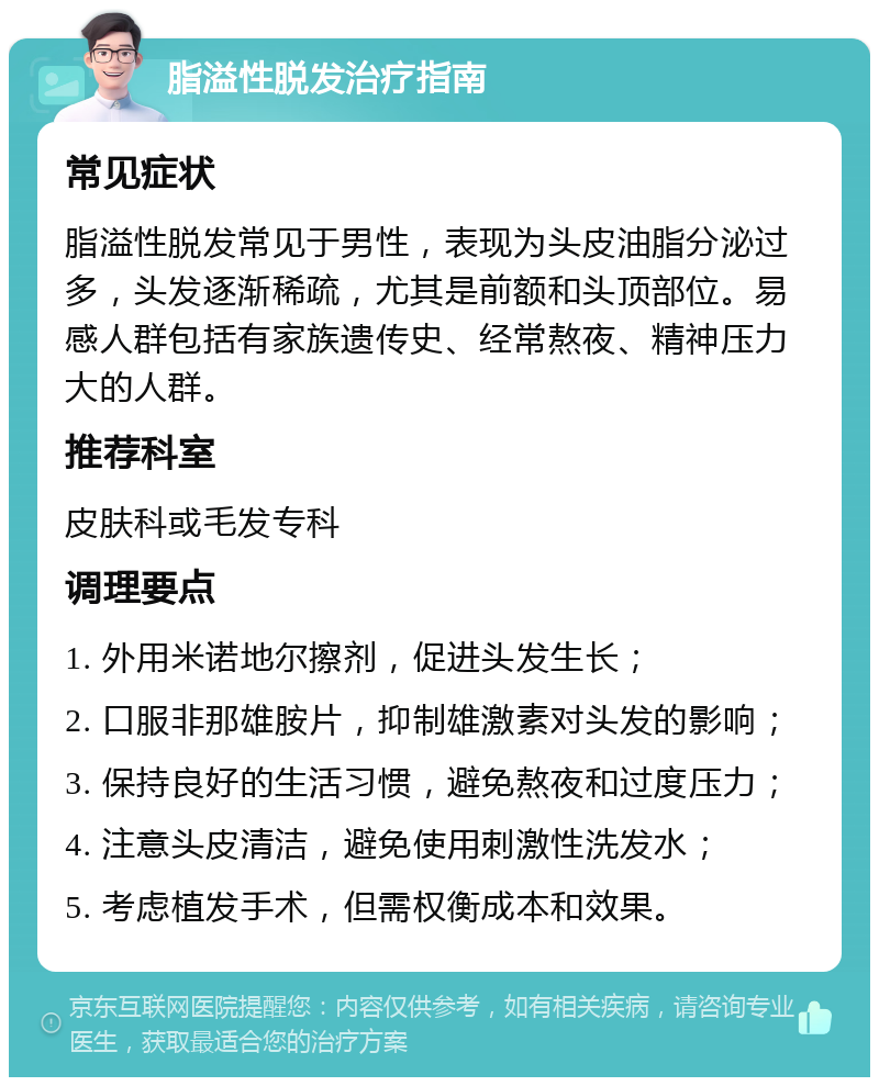 脂溢性脱发治疗指南 常见症状 脂溢性脱发常见于男性，表现为头皮油脂分泌过多，头发逐渐稀疏，尤其是前额和头顶部位。易感人群包括有家族遗传史、经常熬夜、精神压力大的人群。 推荐科室 皮肤科或毛发专科 调理要点 1. 外用米诺地尔擦剂，促进头发生长； 2. 口服非那雄胺片，抑制雄激素对头发的影响； 3. 保持良好的生活习惯，避免熬夜和过度压力； 4. 注意头皮清洁，避免使用刺激性洗发水； 5. 考虑植发手术，但需权衡成本和效果。