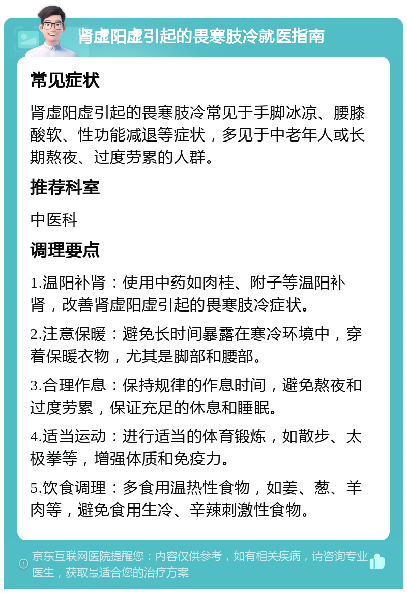 肾虚阳虚引起的畏寒肢冷就医指南 常见症状 肾虚阳虚引起的畏寒肢冷常见于手脚冰凉、腰膝酸软、性功能减退等症状，多见于中老年人或长期熬夜、过度劳累的人群。 推荐科室 中医科 调理要点 1.温阳补肾：使用中药如肉桂、附子等温阳补肾，改善肾虚阳虚引起的畏寒肢冷症状。 2.注意保暖：避免长时间暴露在寒冷环境中，穿着保暖衣物，尤其是脚部和腰部。 3.合理作息：保持规律的作息时间，避免熬夜和过度劳累，保证充足的休息和睡眠。 4.适当运动：进行适当的体育锻炼，如散步、太极拳等，增强体质和免疫力。 5.饮食调理：多食用温热性食物，如姜、葱、羊肉等，避免食用生冷、辛辣刺激性食物。