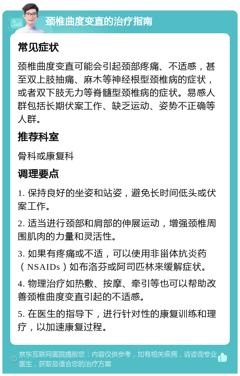 颈椎曲度变直的治疗指南 常见症状 颈椎曲度变直可能会引起颈部疼痛、不适感，甚至双上肢抽痛、麻木等神经根型颈椎病的症状，或者双下肢无力等脊髓型颈椎病的症状。易感人群包括长期伏案工作、缺乏运动、姿势不正确等人群。 推荐科室 骨科或康复科 调理要点 1. 保持良好的坐姿和站姿，避免长时间低头或伏案工作。 2. 适当进行颈部和肩部的伸展运动，增强颈椎周围肌肉的力量和灵活性。 3. 如果有疼痛或不适，可以使用非甾体抗炎药（NSAIDs）如布洛芬或阿司匹林来缓解症状。 4. 物理治疗如热敷、按摩、牵引等也可以帮助改善颈椎曲度变直引起的不适感。 5. 在医生的指导下，进行针对性的康复训练和理疗，以加速康复过程。