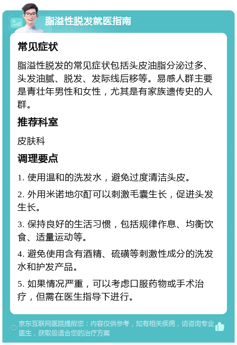 脂溢性脱发就医指南 常见症状 脂溢性脱发的常见症状包括头皮油脂分泌过多、头发油腻、脱发、发际线后移等。易感人群主要是青壮年男性和女性，尤其是有家族遗传史的人群。 推荐科室 皮肤科 调理要点 1. 使用温和的洗发水，避免过度清洁头皮。 2. 外用米诺地尔酊可以刺激毛囊生长，促进头发生长。 3. 保持良好的生活习惯，包括规律作息、均衡饮食、适量运动等。 4. 避免使用含有酒精、硫磺等刺激性成分的洗发水和护发产品。 5. 如果情况严重，可以考虑口服药物或手术治疗，但需在医生指导下进行。