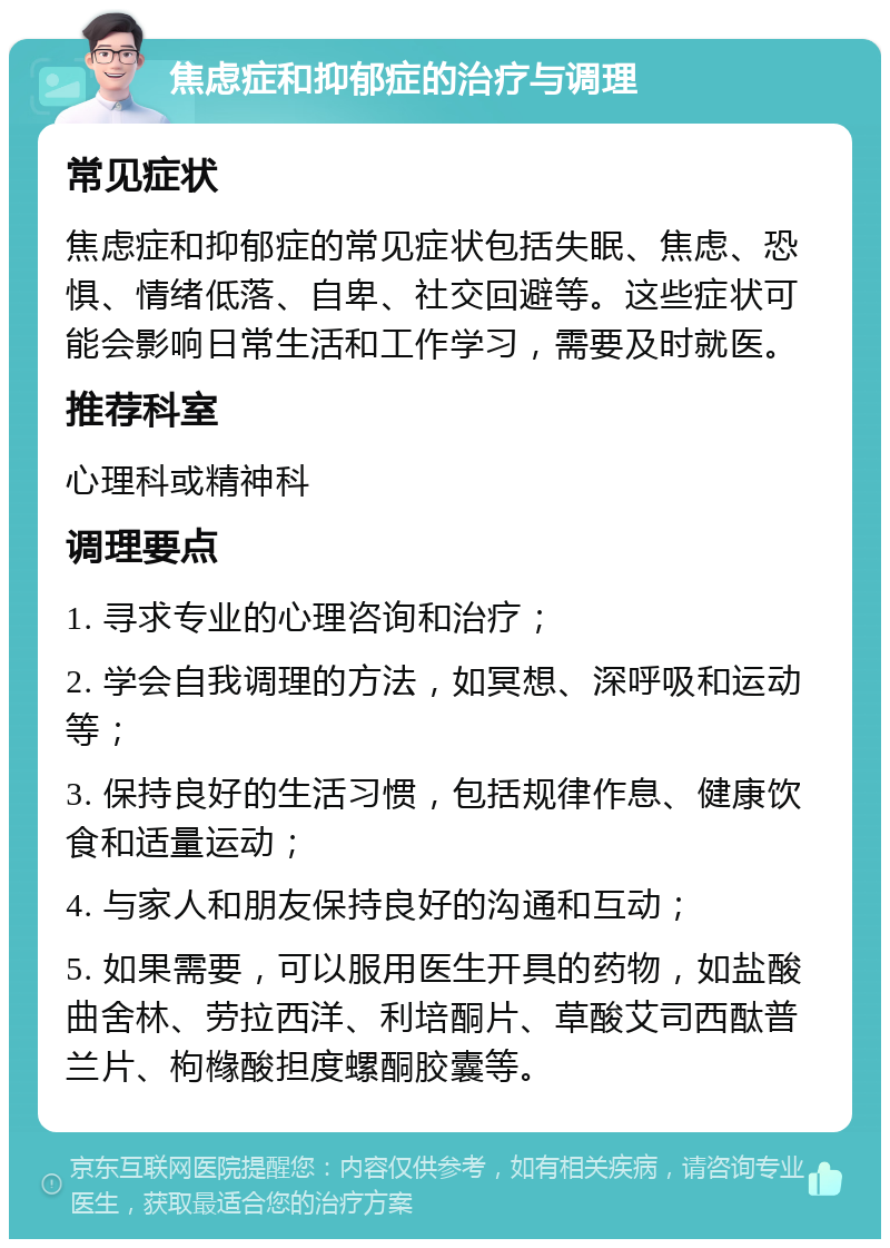 焦虑症和抑郁症的治疗与调理 常见症状 焦虑症和抑郁症的常见症状包括失眠、焦虑、恐惧、情绪低落、自卑、社交回避等。这些症状可能会影响日常生活和工作学习，需要及时就医。 推荐科室 心理科或精神科 调理要点 1. 寻求专业的心理咨询和治疗； 2. 学会自我调理的方法，如冥想、深呼吸和运动等； 3. 保持良好的生活习惯，包括规律作息、健康饮食和适量运动； 4. 与家人和朋友保持良好的沟通和互动； 5. 如果需要，可以服用医生开具的药物，如盐酸曲舍林、劳拉西洋、利培酮片、草酸艾司西酞普兰片、枸橼酸担度螺酮胶囊等。