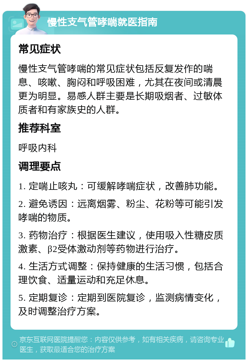 慢性支气管哮喘就医指南 常见症状 慢性支气管哮喘的常见症状包括反复发作的喘息、咳嗽、胸闷和呼吸困难，尤其在夜间或清晨更为明显。易感人群主要是长期吸烟者、过敏体质者和有家族史的人群。 推荐科室 呼吸内科 调理要点 1. 定喘止咳丸：可缓解哮喘症状，改善肺功能。 2. 避免诱因：远离烟雾、粉尘、花粉等可能引发哮喘的物质。 3. 药物治疗：根据医生建议，使用吸入性糖皮质激素、β2受体激动剂等药物进行治疗。 4. 生活方式调整：保持健康的生活习惯，包括合理饮食、适量运动和充足休息。 5. 定期复诊：定期到医院复诊，监测病情变化，及时调整治疗方案。