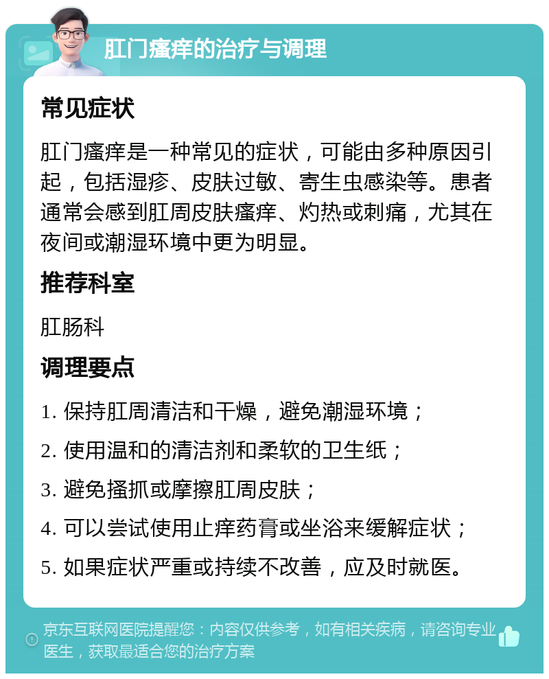 肛门瘙痒的治疗与调理 常见症状 肛门瘙痒是一种常见的症状，可能由多种原因引起，包括湿疹、皮肤过敏、寄生虫感染等。患者通常会感到肛周皮肤瘙痒、灼热或刺痛，尤其在夜间或潮湿环境中更为明显。 推荐科室 肛肠科 调理要点 1. 保持肛周清洁和干燥，避免潮湿环境； 2. 使用温和的清洁剂和柔软的卫生纸； 3. 避免搔抓或摩擦肛周皮肤； 4. 可以尝试使用止痒药膏或坐浴来缓解症状； 5. 如果症状严重或持续不改善，应及时就医。