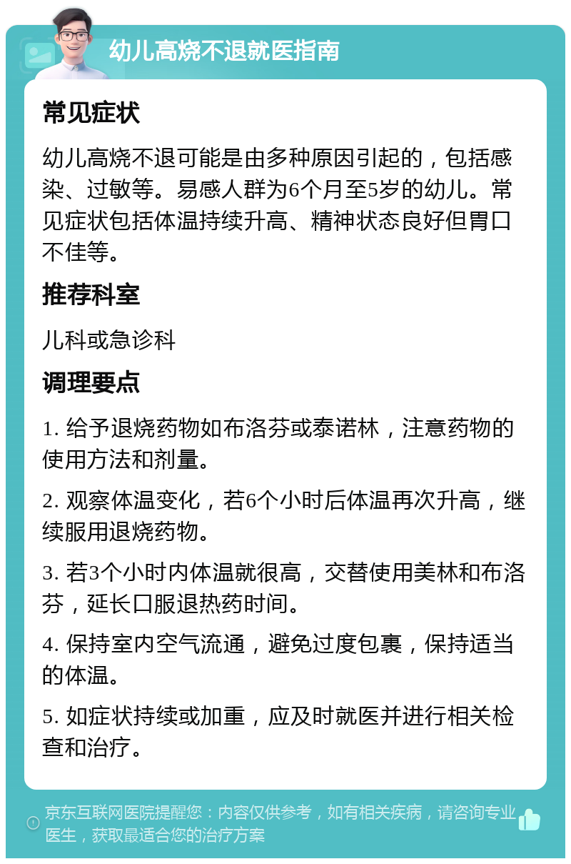 幼儿高烧不退就医指南 常见症状 幼儿高烧不退可能是由多种原因引起的，包括感染、过敏等。易感人群为6个月至5岁的幼儿。常见症状包括体温持续升高、精神状态良好但胃口不佳等。 推荐科室 儿科或急诊科 调理要点 1. 给予退烧药物如布洛芬或泰诺林，注意药物的使用方法和剂量。 2. 观察体温变化，若6个小时后体温再次升高，继续服用退烧药物。 3. 若3个小时内体温就很高，交替使用美林和布洛芬，延长口服退热药时间。 4. 保持室内空气流通，避免过度包裹，保持适当的体温。 5. 如症状持续或加重，应及时就医并进行相关检查和治疗。