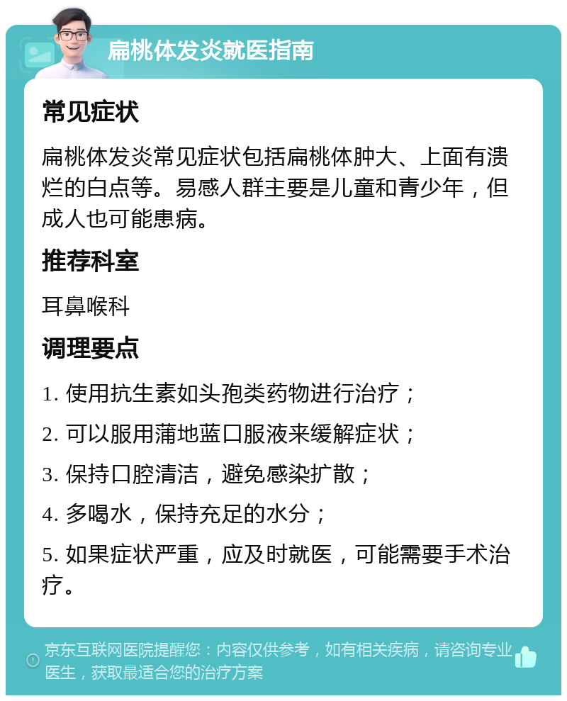 扁桃体发炎就医指南 常见症状 扁桃体发炎常见症状包括扁桃体肿大、上面有溃烂的白点等。易感人群主要是儿童和青少年，但成人也可能患病。 推荐科室 耳鼻喉科 调理要点 1. 使用抗生素如头孢类药物进行治疗； 2. 可以服用蒲地蓝口服液来缓解症状； 3. 保持口腔清洁，避免感染扩散； 4. 多喝水，保持充足的水分； 5. 如果症状严重，应及时就医，可能需要手术治疗。