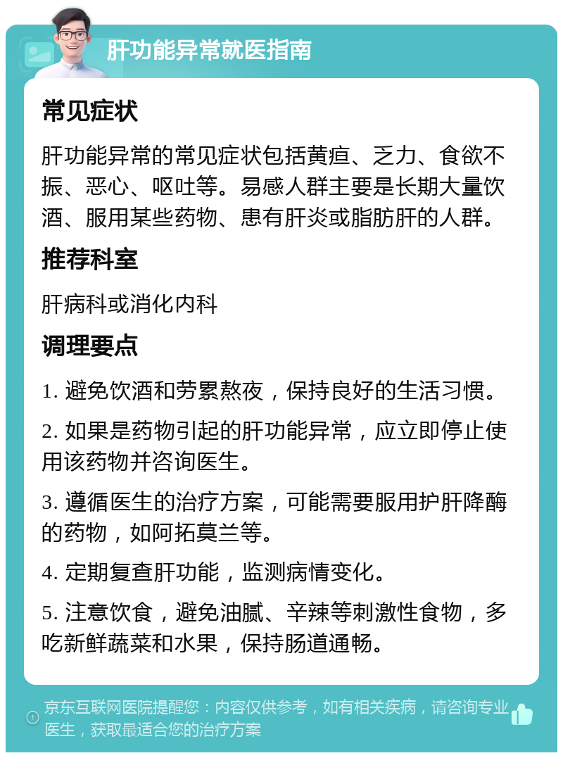 肝功能异常就医指南 常见症状 肝功能异常的常见症状包括黄疸、乏力、食欲不振、恶心、呕吐等。易感人群主要是长期大量饮酒、服用某些药物、患有肝炎或脂肪肝的人群。 推荐科室 肝病科或消化内科 调理要点 1. 避免饮酒和劳累熬夜，保持良好的生活习惯。 2. 如果是药物引起的肝功能异常，应立即停止使用该药物并咨询医生。 3. 遵循医生的治疗方案，可能需要服用护肝降酶的药物，如阿拓莫兰等。 4. 定期复查肝功能，监测病情变化。 5. 注意饮食，避免油腻、辛辣等刺激性食物，多吃新鲜蔬菜和水果，保持肠道通畅。