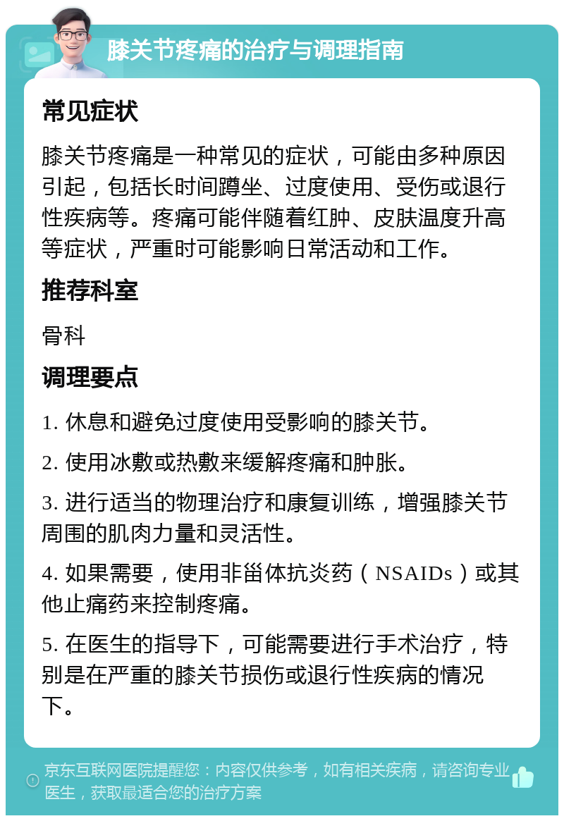 膝关节疼痛的治疗与调理指南 常见症状 膝关节疼痛是一种常见的症状，可能由多种原因引起，包括长时间蹲坐、过度使用、受伤或退行性疾病等。疼痛可能伴随着红肿、皮肤温度升高等症状，严重时可能影响日常活动和工作。 推荐科室 骨科 调理要点 1. 休息和避免过度使用受影响的膝关节。 2. 使用冰敷或热敷来缓解疼痛和肿胀。 3. 进行适当的物理治疗和康复训练，增强膝关节周围的肌肉力量和灵活性。 4. 如果需要，使用非甾体抗炎药（NSAIDs）或其他止痛药来控制疼痛。 5. 在医生的指导下，可能需要进行手术治疗，特别是在严重的膝关节损伤或退行性疾病的情况下。