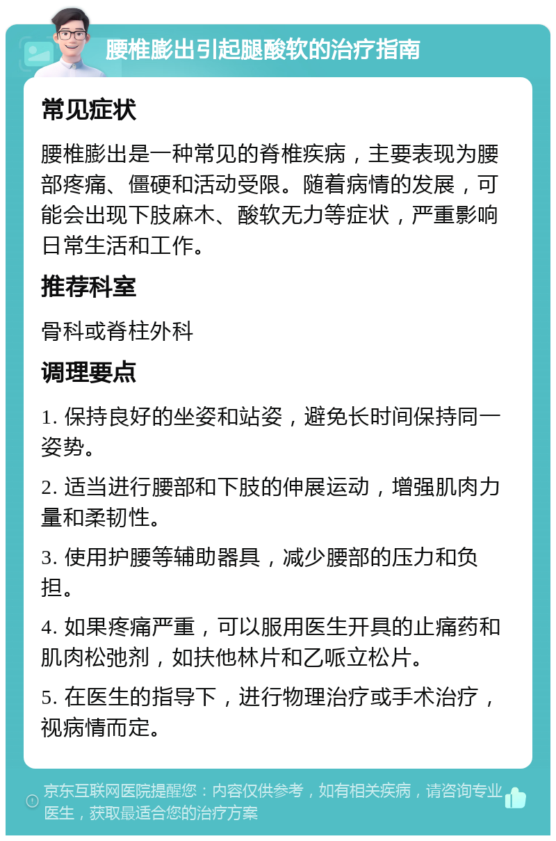 腰椎膨出引起腿酸软的治疗指南 常见症状 腰椎膨出是一种常见的脊椎疾病，主要表现为腰部疼痛、僵硬和活动受限。随着病情的发展，可能会出现下肢麻木、酸软无力等症状，严重影响日常生活和工作。 推荐科室 骨科或脊柱外科 调理要点 1. 保持良好的坐姿和站姿，避免长时间保持同一姿势。 2. 适当进行腰部和下肢的伸展运动，增强肌肉力量和柔韧性。 3. 使用护腰等辅助器具，减少腰部的压力和负担。 4. 如果疼痛严重，可以服用医生开具的止痛药和肌肉松弛剂，如扶他林片和乙哌立松片。 5. 在医生的指导下，进行物理治疗或手术治疗，视病情而定。