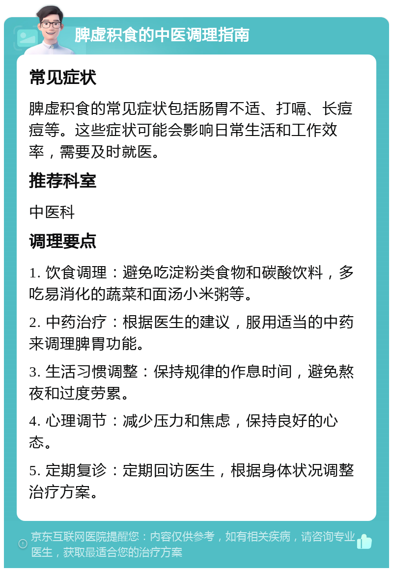 脾虚积食的中医调理指南 常见症状 脾虚积食的常见症状包括肠胃不适、打嗝、长痘痘等。这些症状可能会影响日常生活和工作效率，需要及时就医。 推荐科室 中医科 调理要点 1. 饮食调理：避免吃淀粉类食物和碳酸饮料，多吃易消化的蔬菜和面汤小米粥等。 2. 中药治疗：根据医生的建议，服用适当的中药来调理脾胃功能。 3. 生活习惯调整：保持规律的作息时间，避免熬夜和过度劳累。 4. 心理调节：减少压力和焦虑，保持良好的心态。 5. 定期复诊：定期回访医生，根据身体状况调整治疗方案。