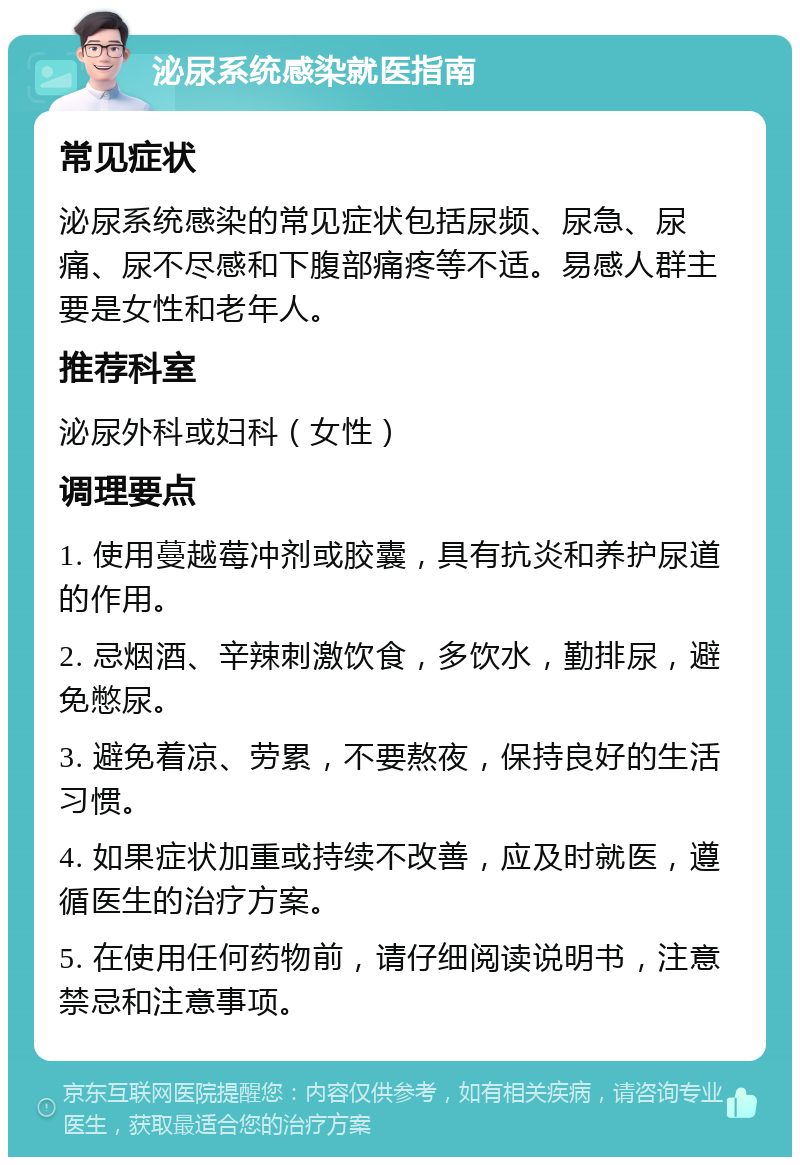 泌尿系统感染就医指南 常见症状 泌尿系统感染的常见症状包括尿频、尿急、尿痛、尿不尽感和下腹部痛疼等不适。易感人群主要是女性和老年人。 推荐科室 泌尿外科或妇科（女性） 调理要点 1. 使用蔓越莓冲剂或胶囊，具有抗炎和养护尿道的作用。 2. 忌烟酒、辛辣刺激饮食，多饮水，勤排尿，避免憋尿。 3. 避免着凉、劳累，不要熬夜，保持良好的生活习惯。 4. 如果症状加重或持续不改善，应及时就医，遵循医生的治疗方案。 5. 在使用任何药物前，请仔细阅读说明书，注意禁忌和注意事项。