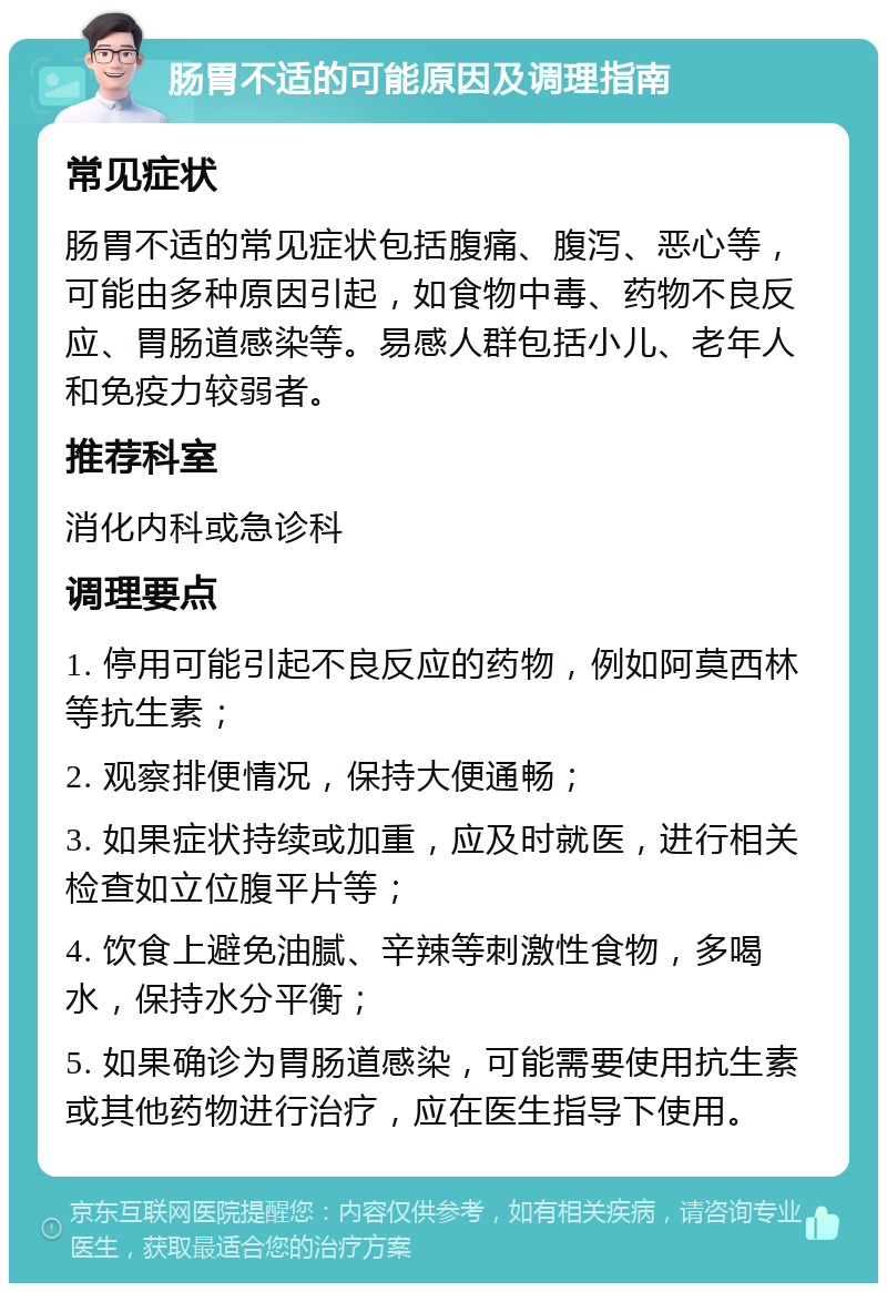 肠胃不适的可能原因及调理指南 常见症状 肠胃不适的常见症状包括腹痛、腹泻、恶心等，可能由多种原因引起，如食物中毒、药物不良反应、胃肠道感染等。易感人群包括小儿、老年人和免疫力较弱者。 推荐科室 消化内科或急诊科 调理要点 1. 停用可能引起不良反应的药物，例如阿莫西林等抗生素； 2. 观察排便情况，保持大便通畅； 3. 如果症状持续或加重，应及时就医，进行相关检查如立位腹平片等； 4. 饮食上避免油腻、辛辣等刺激性食物，多喝水，保持水分平衡； 5. 如果确诊为胃肠道感染，可能需要使用抗生素或其他药物进行治疗，应在医生指导下使用。