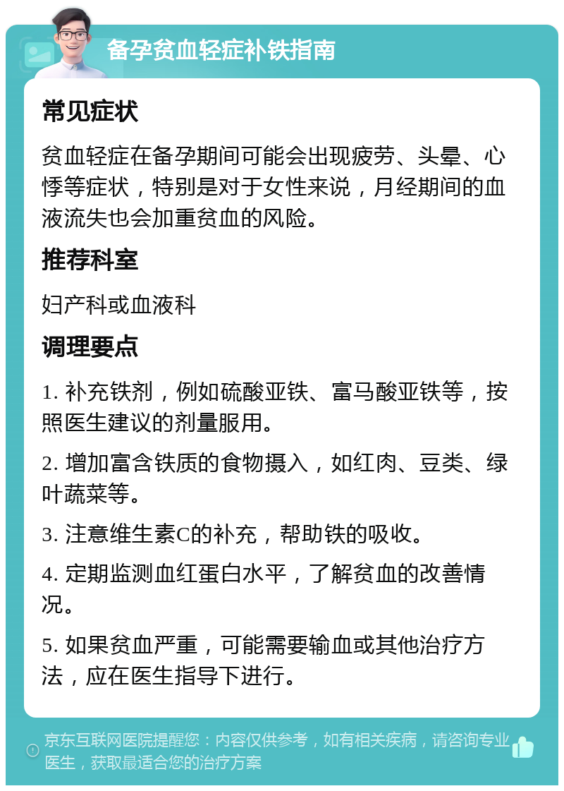 备孕贫血轻症补铁指南 常见症状 贫血轻症在备孕期间可能会出现疲劳、头晕、心悸等症状，特别是对于女性来说，月经期间的血液流失也会加重贫血的风险。 推荐科室 妇产科或血液科 调理要点 1. 补充铁剂，例如硫酸亚铁、富马酸亚铁等，按照医生建议的剂量服用。 2. 增加富含铁质的食物摄入，如红肉、豆类、绿叶蔬菜等。 3. 注意维生素C的补充，帮助铁的吸收。 4. 定期监测血红蛋白水平，了解贫血的改善情况。 5. 如果贫血严重，可能需要输血或其他治疗方法，应在医生指导下进行。