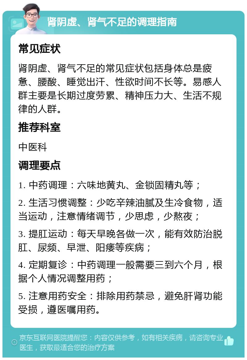 肾阴虚、肾气不足的调理指南 常见症状 肾阴虚、肾气不足的常见症状包括身体总是疲惫、腰酸、睡觉出汗、性欲时间不长等。易感人群主要是长期过度劳累、精神压力大、生活不规律的人群。 推荐科室 中医科 调理要点 1. 中药调理：六味地黄丸、金锁固精丸等； 2. 生活习惯调整：少吃辛辣油腻及生冷食物，适当运动，注意情绪调节，少思虑，少熬夜； 3. 提肛运动：每天早晚各做一次，能有效防治脱肛、尿频、早泄、阳痿等疾病； 4. 定期复诊：中药调理一般需要三到六个月，根据个人情况调整用药； 5. 注意用药安全：排除用药禁忌，避免肝肾功能受损，遵医嘱用药。