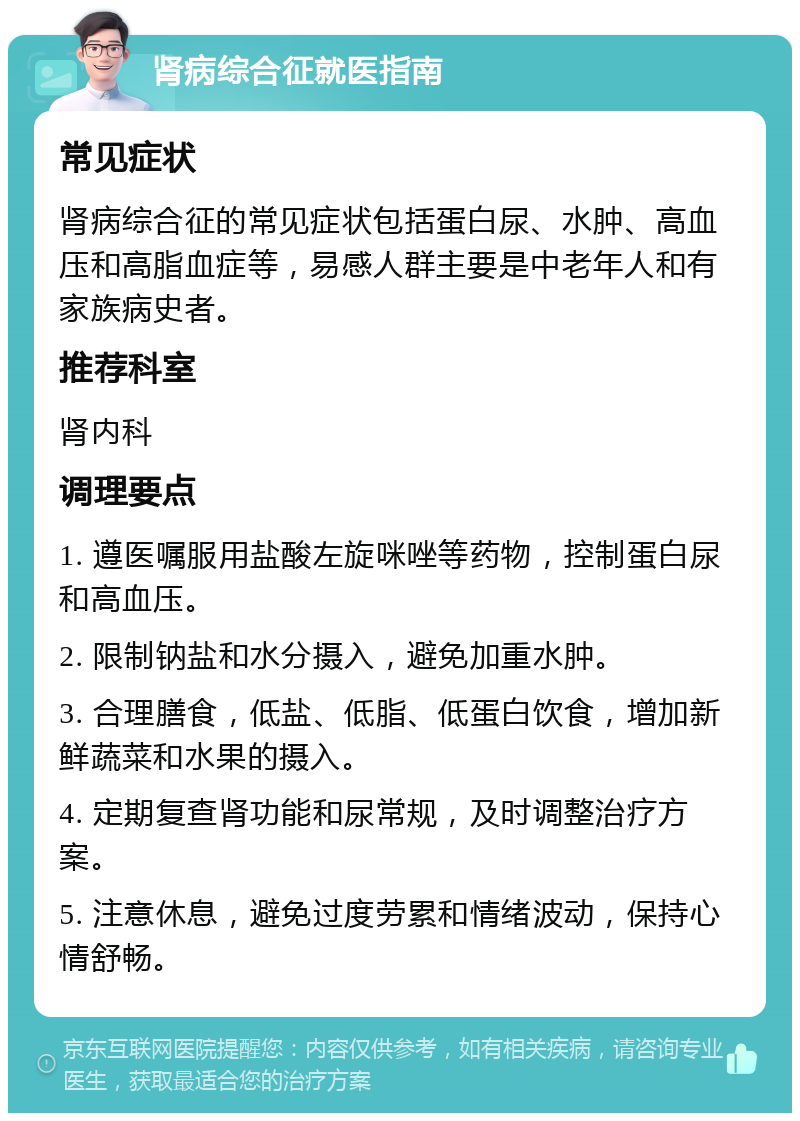 肾病综合征就医指南 常见症状 肾病综合征的常见症状包括蛋白尿、水肿、高血压和高脂血症等，易感人群主要是中老年人和有家族病史者。 推荐科室 肾内科 调理要点 1. 遵医嘱服用盐酸左旋咪唑等药物，控制蛋白尿和高血压。 2. 限制钠盐和水分摄入，避免加重水肿。 3. 合理膳食，低盐、低脂、低蛋白饮食，增加新鲜蔬菜和水果的摄入。 4. 定期复查肾功能和尿常规，及时调整治疗方案。 5. 注意休息，避免过度劳累和情绪波动，保持心情舒畅。