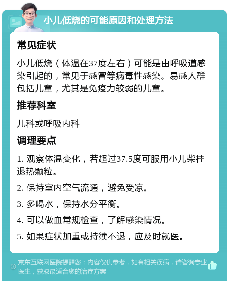 小儿低烧的可能原因和处理方法 常见症状 小儿低烧（体温在37度左右）可能是由呼吸道感染引起的，常见于感冒等病毒性感染。易感人群包括儿童，尤其是免疫力较弱的儿童。 推荐科室 儿科或呼吸内科 调理要点 1. 观察体温变化，若超过37.5度可服用小儿柴桂退热颗粒。 2. 保持室内空气流通，避免受凉。 3. 多喝水，保持水分平衡。 4. 可以做血常规检查，了解感染情况。 5. 如果症状加重或持续不退，应及时就医。