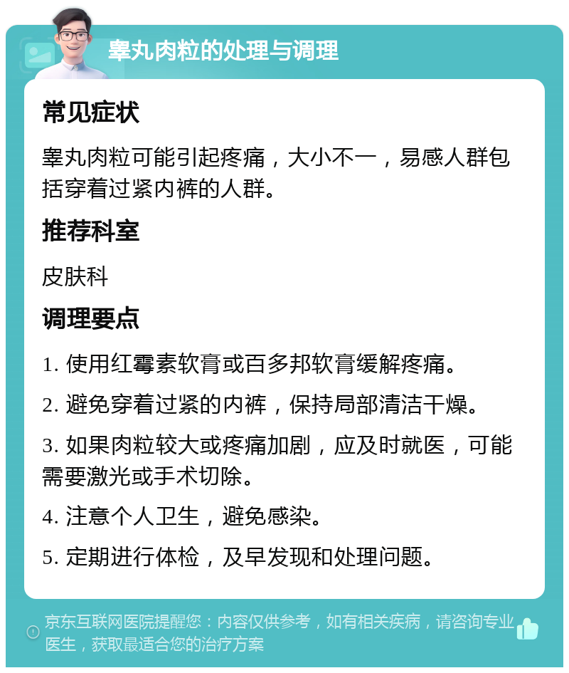 睾丸肉粒的处理与调理 常见症状 睾丸肉粒可能引起疼痛，大小不一，易感人群包括穿着过紧内裤的人群。 推荐科室 皮肤科 调理要点 1. 使用红霉素软膏或百多邦软膏缓解疼痛。 2. 避免穿着过紧的内裤，保持局部清洁干燥。 3. 如果肉粒较大或疼痛加剧，应及时就医，可能需要激光或手术切除。 4. 注意个人卫生，避免感染。 5. 定期进行体检，及早发现和处理问题。