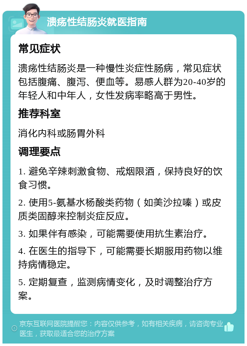 溃疡性结肠炎就医指南 常见症状 溃疡性结肠炎是一种慢性炎症性肠病，常见症状包括腹痛、腹泻、便血等。易感人群为20-40岁的年轻人和中年人，女性发病率略高于男性。 推荐科室 消化内科或肠胃外科 调理要点 1. 避免辛辣刺激食物、戒烟限酒，保持良好的饮食习惯。 2. 使用5-氨基水杨酸类药物（如美沙拉嗪）或皮质类固醇来控制炎症反应。 3. 如果伴有感染，可能需要使用抗生素治疗。 4. 在医生的指导下，可能需要长期服用药物以维持病情稳定。 5. 定期复查，监测病情变化，及时调整治疗方案。