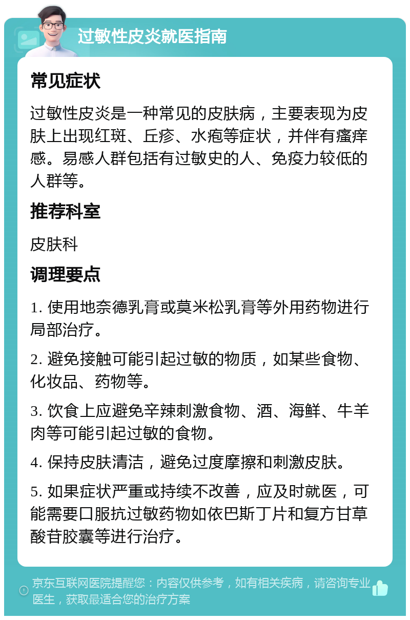 过敏性皮炎就医指南 常见症状 过敏性皮炎是一种常见的皮肤病，主要表现为皮肤上出现红斑、丘疹、水疱等症状，并伴有瘙痒感。易感人群包括有过敏史的人、免疫力较低的人群等。 推荐科室 皮肤科 调理要点 1. 使用地奈德乳膏或莫米松乳膏等外用药物进行局部治疗。 2. 避免接触可能引起过敏的物质，如某些食物、化妆品、药物等。 3. 饮食上应避免辛辣刺激食物、酒、海鲜、牛羊肉等可能引起过敏的食物。 4. 保持皮肤清洁，避免过度摩擦和刺激皮肤。 5. 如果症状严重或持续不改善，应及时就医，可能需要口服抗过敏药物如依巴斯丁片和复方甘草酸苷胶囊等进行治疗。