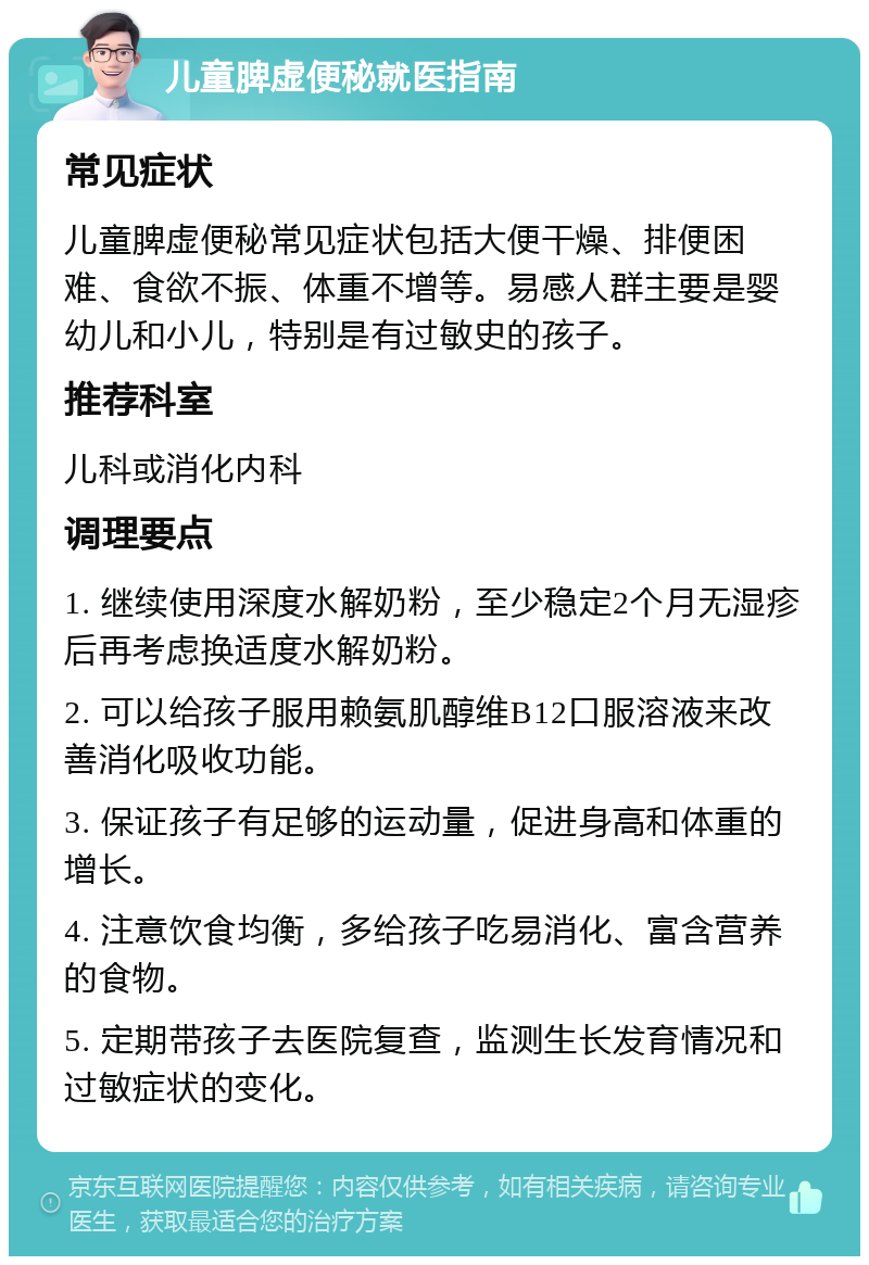 儿童脾虚便秘就医指南 常见症状 儿童脾虚便秘常见症状包括大便干燥、排便困难、食欲不振、体重不增等。易感人群主要是婴幼儿和小儿，特别是有过敏史的孩子。 推荐科室 儿科或消化内科 调理要点 1. 继续使用深度水解奶粉，至少稳定2个月无湿疹后再考虑换适度水解奶粉。 2. 可以给孩子服用赖氨肌醇维B12口服溶液来改善消化吸收功能。 3. 保证孩子有足够的运动量，促进身高和体重的增长。 4. 注意饮食均衡，多给孩子吃易消化、富含营养的食物。 5. 定期带孩子去医院复查，监测生长发育情况和过敏症状的变化。