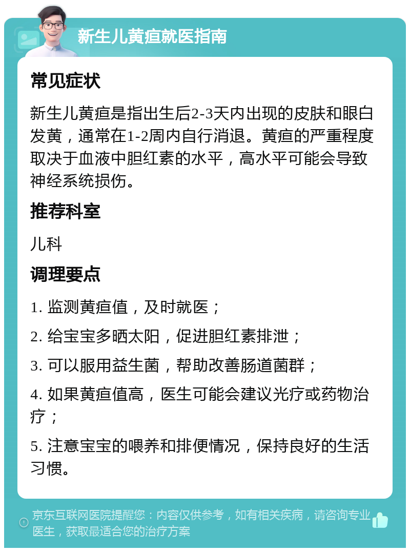 新生儿黄疸就医指南 常见症状 新生儿黄疸是指出生后2-3天内出现的皮肤和眼白发黄，通常在1-2周内自行消退。黄疸的严重程度取决于血液中胆红素的水平，高水平可能会导致神经系统损伤。 推荐科室 儿科 调理要点 1. 监测黄疸值，及时就医； 2. 给宝宝多晒太阳，促进胆红素排泄； 3. 可以服用益生菌，帮助改善肠道菌群； 4. 如果黄疸值高，医生可能会建议光疗或药物治疗； 5. 注意宝宝的喂养和排便情况，保持良好的生活习惯。