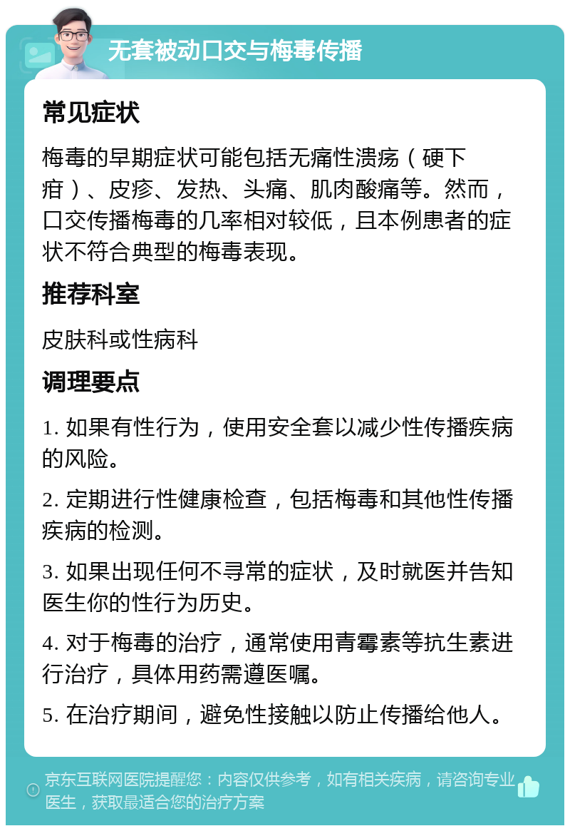 无套被动口交与梅毒传播 常见症状 梅毒的早期症状可能包括无痛性溃疡（硬下疳）、皮疹、发热、头痛、肌肉酸痛等。然而，口交传播梅毒的几率相对较低，且本例患者的症状不符合典型的梅毒表现。 推荐科室 皮肤科或性病科 调理要点 1. 如果有性行为，使用安全套以减少性传播疾病的风险。 2. 定期进行性健康检查，包括梅毒和其他性传播疾病的检测。 3. 如果出现任何不寻常的症状，及时就医并告知医生你的性行为历史。 4. 对于梅毒的治疗，通常使用青霉素等抗生素进行治疗，具体用药需遵医嘱。 5. 在治疗期间，避免性接触以防止传播给他人。