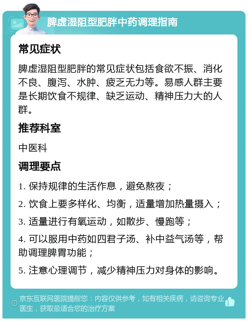 脾虚湿阻型肥胖中药调理指南 常见症状 脾虚湿阻型肥胖的常见症状包括食欲不振、消化不良、腹泻、水肿、疲乏无力等。易感人群主要是长期饮食不规律、缺乏运动、精神压力大的人群。 推荐科室 中医科 调理要点 1. 保持规律的生活作息，避免熬夜； 2. 饮食上要多样化、均衡，适量增加热量摄入； 3. 适量进行有氧运动，如散步、慢跑等； 4. 可以服用中药如四君子汤、补中益气汤等，帮助调理脾胃功能； 5. 注意心理调节，减少精神压力对身体的影响。