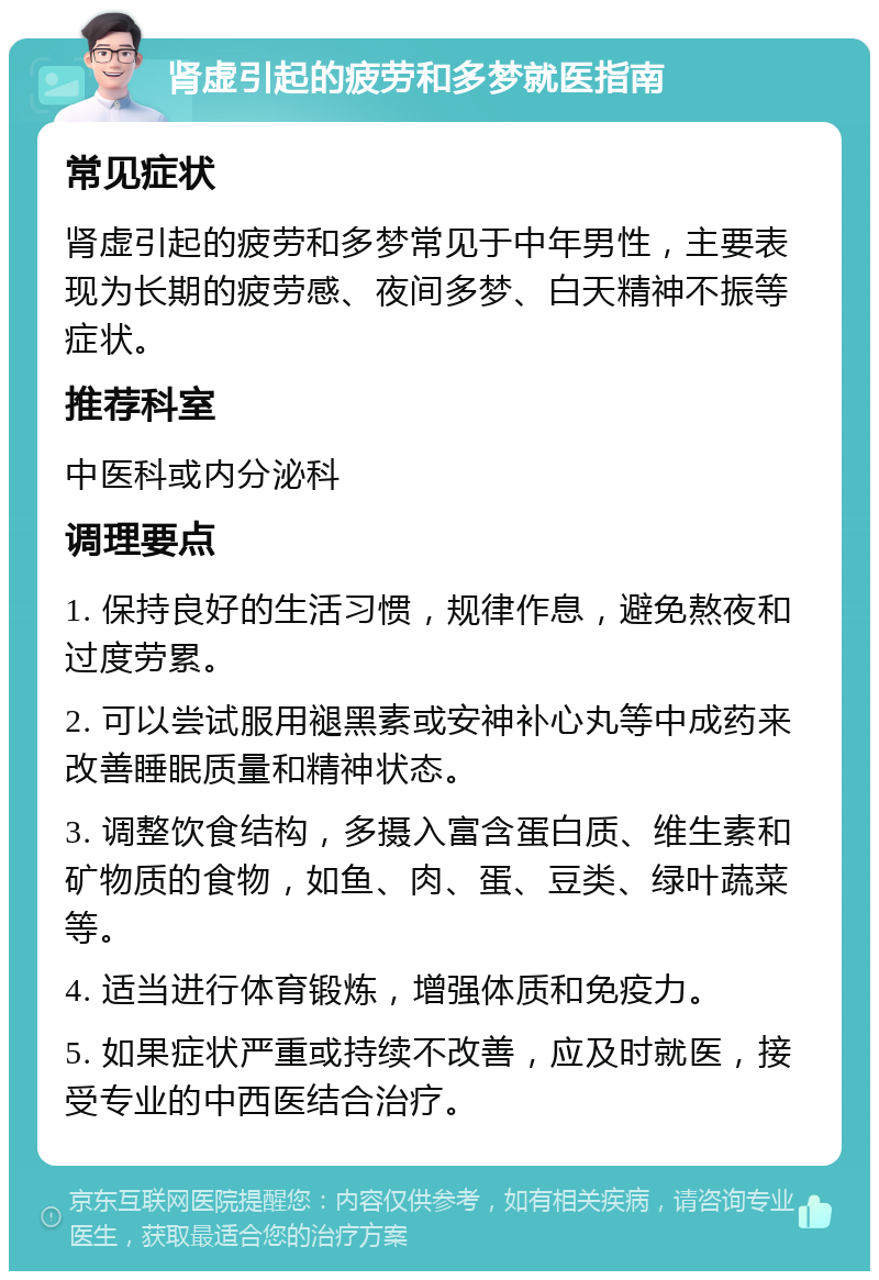 肾虚引起的疲劳和多梦就医指南 常见症状 肾虚引起的疲劳和多梦常见于中年男性，主要表现为长期的疲劳感、夜间多梦、白天精神不振等症状。 推荐科室 中医科或内分泌科 调理要点 1. 保持良好的生活习惯，规律作息，避免熬夜和过度劳累。 2. 可以尝试服用褪黑素或安神补心丸等中成药来改善睡眠质量和精神状态。 3. 调整饮食结构，多摄入富含蛋白质、维生素和矿物质的食物，如鱼、肉、蛋、豆类、绿叶蔬菜等。 4. 适当进行体育锻炼，增强体质和免疫力。 5. 如果症状严重或持续不改善，应及时就医，接受专业的中西医结合治疗。