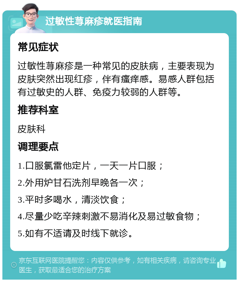 过敏性荨麻疹就医指南 常见症状 过敏性荨麻疹是一种常见的皮肤病，主要表现为皮肤突然出现红疹，伴有瘙痒感。易感人群包括有过敏史的人群、免疫力较弱的人群等。 推荐科室 皮肤科 调理要点 1.口服氯雷他定片，一天一片口服； 2.外用炉甘石洗剂早晚各一次； 3.平时多喝水，清淡饮食； 4.尽量少吃辛辣刺激不易消化及易过敏食物； 5.如有不适请及时线下就诊。