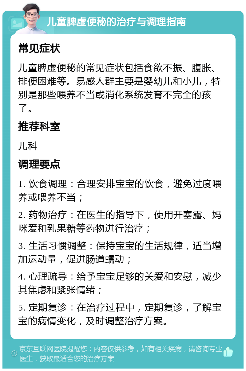 儿童脾虚便秘的治疗与调理指南 常见症状 儿童脾虚便秘的常见症状包括食欲不振、腹胀、排便困难等。易感人群主要是婴幼儿和小儿，特别是那些喂养不当或消化系统发育不完全的孩子。 推荐科室 儿科 调理要点 1. 饮食调理：合理安排宝宝的饮食，避免过度喂养或喂养不当； 2. 药物治疗：在医生的指导下，使用开塞露、妈咪爱和乳果糖等药物进行治疗； 3. 生活习惯调整：保持宝宝的生活规律，适当增加运动量，促进肠道蠕动； 4. 心理疏导：给予宝宝足够的关爱和安慰，减少其焦虑和紧张情绪； 5. 定期复诊：在治疗过程中，定期复诊，了解宝宝的病情变化，及时调整治疗方案。