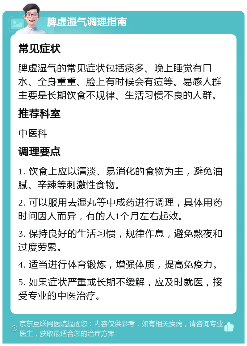 脾虚湿气调理指南 常见症状 脾虚湿气的常见症状包括痰多、晚上睡觉有口水、全身重重、脸上有时候会有痘等。易感人群主要是长期饮食不规律、生活习惯不良的人群。 推荐科室 中医科 调理要点 1. 饮食上应以清淡、易消化的食物为主，避免油腻、辛辣等刺激性食物。 2. 可以服用去湿丸等中成药进行调理，具体用药时间因人而异，有的人1个月左右起效。 3. 保持良好的生活习惯，规律作息，避免熬夜和过度劳累。 4. 适当进行体育锻炼，增强体质，提高免疫力。 5. 如果症状严重或长期不缓解，应及时就医，接受专业的中医治疗。