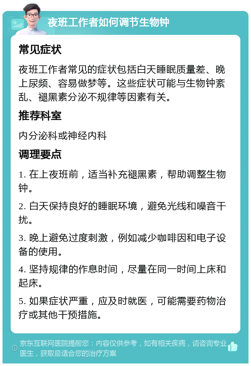 夜班工作者如何调节生物钟 常见症状 夜班工作者常见的症状包括白天睡眠质量差、晚上尿频、容易做梦等。这些症状可能与生物钟紊乱、褪黑素分泌不规律等因素有关。 推荐科室 内分泌科或神经内科 调理要点 1. 在上夜班前，适当补充褪黑素，帮助调整生物钟。 2. 白天保持良好的睡眠环境，避免光线和噪音干扰。 3. 晚上避免过度刺激，例如减少咖啡因和电子设备的使用。 4. 坚持规律的作息时间，尽量在同一时间上床和起床。 5. 如果症状严重，应及时就医，可能需要药物治疗或其他干预措施。