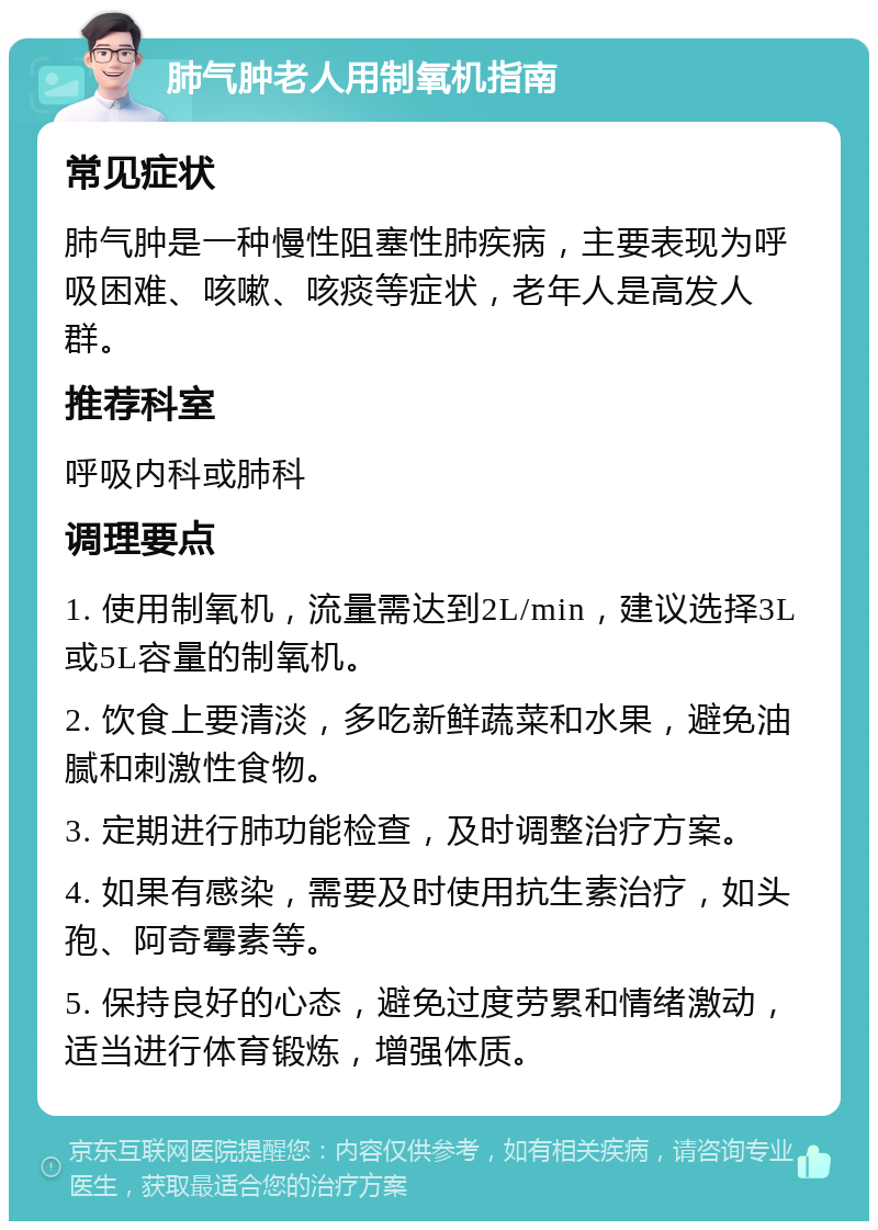 肺气肿老人用制氧机指南 常见症状 肺气肿是一种慢性阻塞性肺疾病，主要表现为呼吸困难、咳嗽、咳痰等症状，老年人是高发人群。 推荐科室 呼吸内科或肺科 调理要点 1. 使用制氧机，流量需达到2L/min，建议选择3L或5L容量的制氧机。 2. 饮食上要清淡，多吃新鲜蔬菜和水果，避免油腻和刺激性食物。 3. 定期进行肺功能检查，及时调整治疗方案。 4. 如果有感染，需要及时使用抗生素治疗，如头孢、阿奇霉素等。 5. 保持良好的心态，避免过度劳累和情绪激动，适当进行体育锻炼，增强体质。