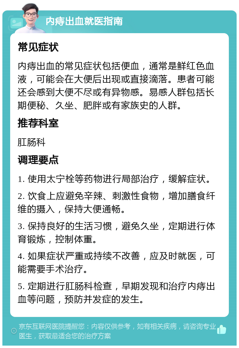 内痔出血就医指南 常见症状 内痔出血的常见症状包括便血，通常是鲜红色血液，可能会在大便后出现或直接滴落。患者可能还会感到大便不尽或有异物感。易感人群包括长期便秘、久坐、肥胖或有家族史的人群。 推荐科室 肛肠科 调理要点 1. 使用太宁栓等药物进行局部治疗，缓解症状。 2. 饮食上应避免辛辣、刺激性食物，增加膳食纤维的摄入，保持大便通畅。 3. 保持良好的生活习惯，避免久坐，定期进行体育锻炼，控制体重。 4. 如果症状严重或持续不改善，应及时就医，可能需要手术治疗。 5. 定期进行肛肠科检查，早期发现和治疗内痔出血等问题，预防并发症的发生。